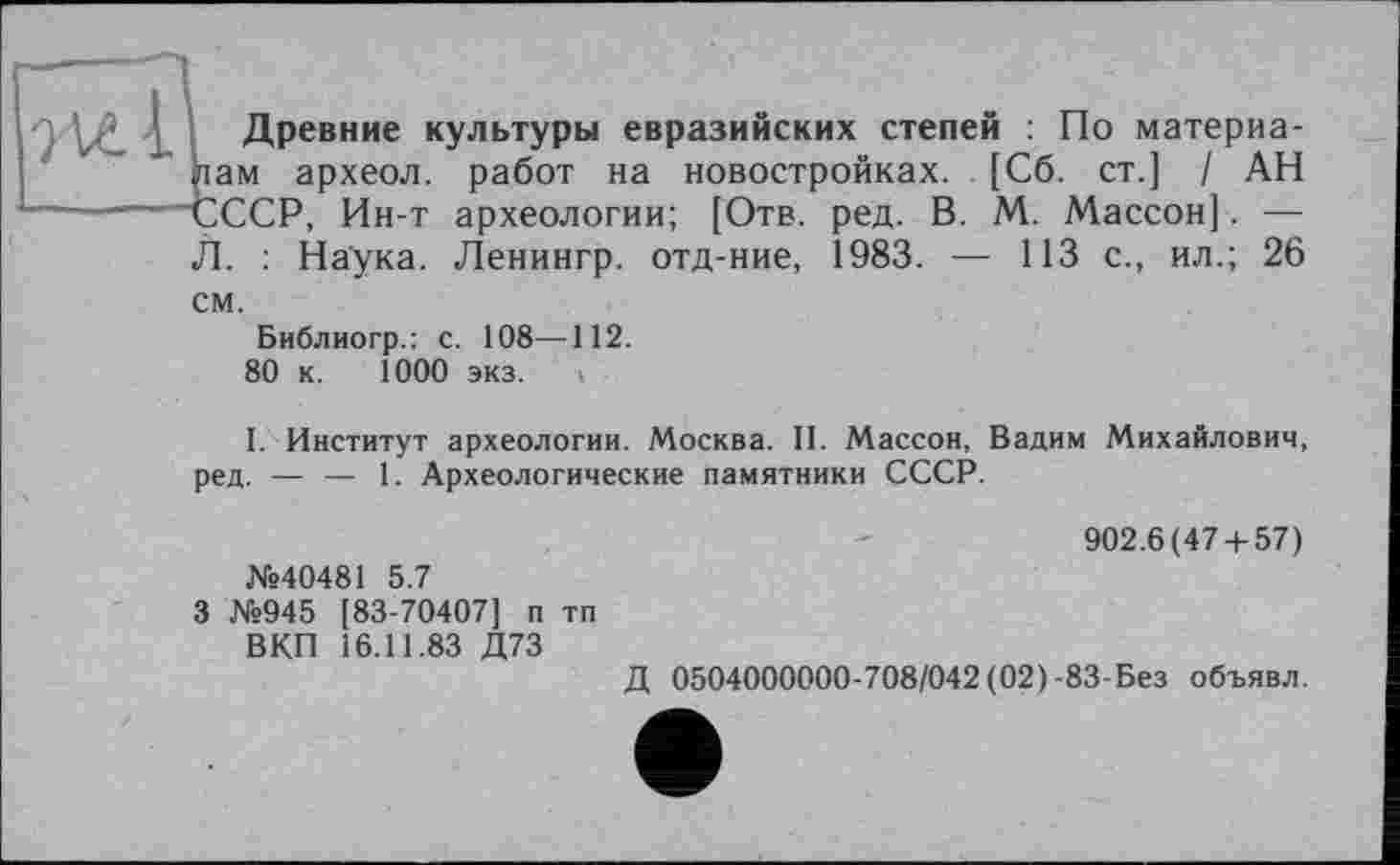 ﻿В Древние культуры евразийских степей : По материа-ам археол. работ на новостройках. [Сб. ст.] / АН ССР, Ин-т археологии; [Отв. ред. В. М. Массон]. — Л. : Наука. Ленингр. отд-ние, 1983. — 113 с., ил.; 26 см.
Библиогр.: с. 108—112.
80 к. 1000 экз.
I. Институт археологии. Москва. II. Массон, Вадим Михайлович, ред. — — 1. Археологические памятники СССР.
№40481 5.7
3 №945 [83-70407] п тп ВКП 16.11.83 Д73
902.6(47 + 57)
Д 0504000000-708/042 (02)-83-Без объявл.